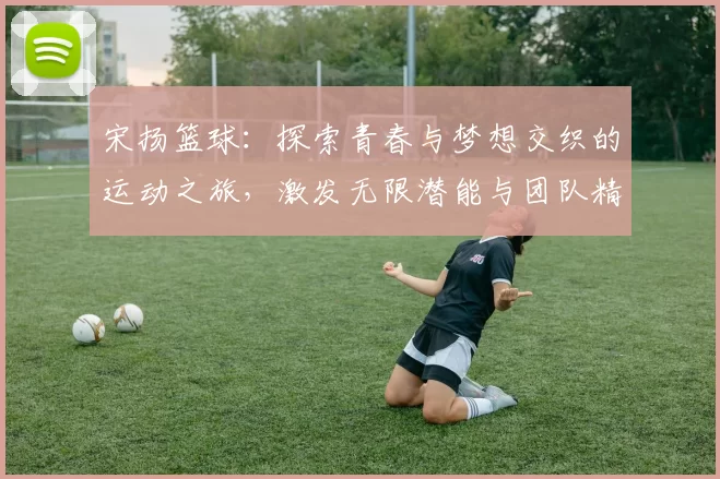 宋扬篮球：探索青春与梦想交织的运动之旅，激发无限潜能与团队精神