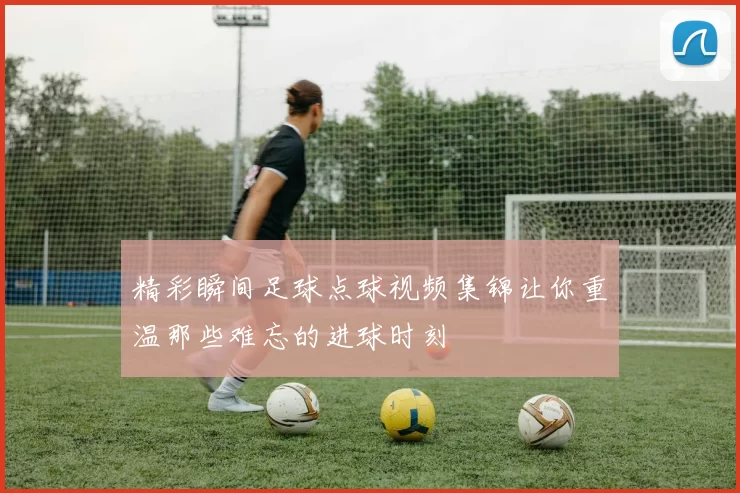 精彩瞬间足球点球视频集锦让你重温那些难忘的进球时刻