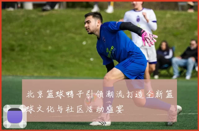 北京篮球鸭子引领潮流打造全新篮球文化与社区活动盛宴