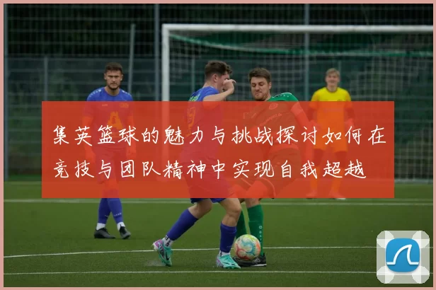 集英篮球的魅力与挑战探讨如何在竞技与团队精神中实现自我超越