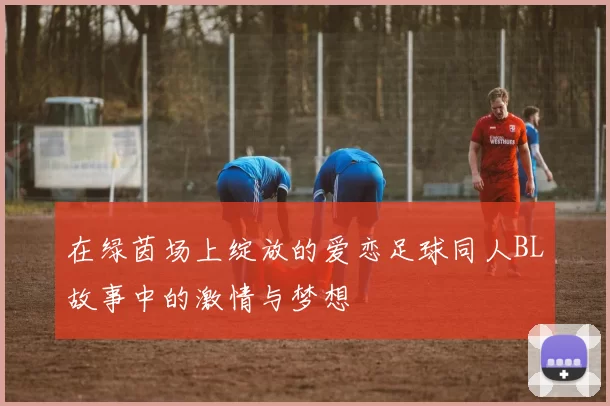 在绿茵场上绽放的爱恋足球同人BL故事中的激情与梦想